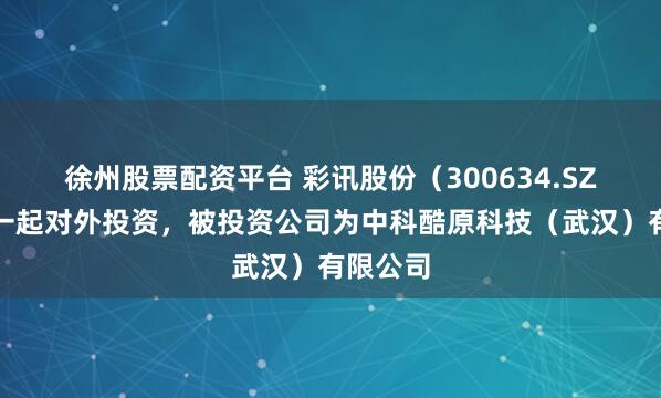 徐州股票配资平台 彩讯股份（300634.SZ）新增一起对外投资，被投资公司为中科酷原科技（武汉）有限公司