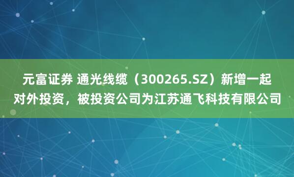 元富证券 通光线缆（300265.SZ）新增一起对外投资，被投资公司为江苏通飞科技有限公司
