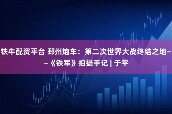 铁牛配资平台 邳州炮车：第二次世界大战终结之地——《铁军》拍摄手记 | 于平