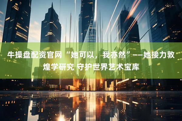 牛操盘配资官网 “她可以，我亦然”——她接力敦煌学研究 守护世界艺术宝库