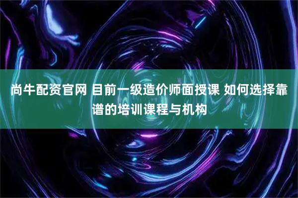 尚牛配资官网 目前一级造价师面授课 如何选择靠谱的培训课程与机构