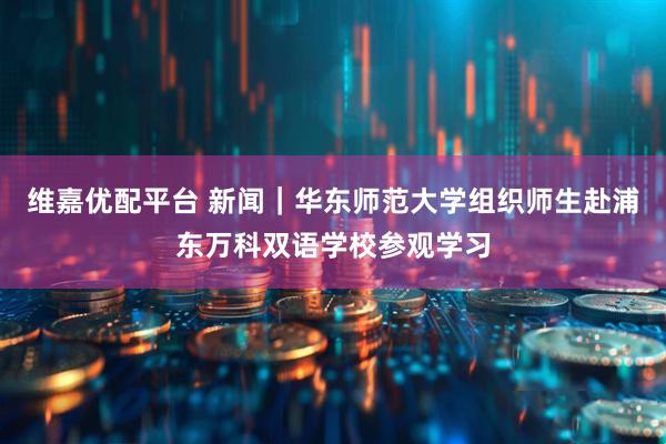 维嘉优配平台 新闻|华东师范大学组织师生赴浦东万科双语学校参观学习