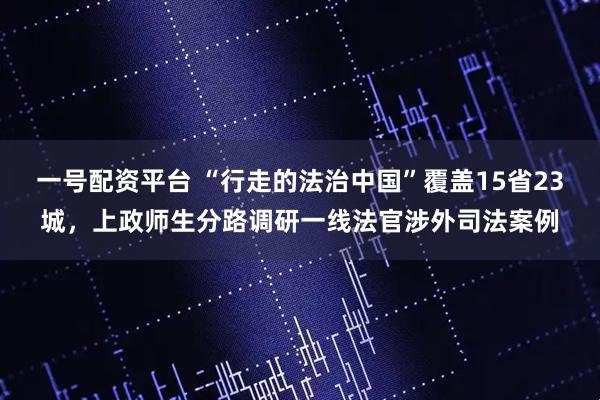 一号配资平台 “行走的法治中国”覆盖15省23城，上政师生分路调研一线法官涉外司法案例