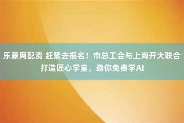 乐蒙网配资 赶紧去报名！市总工会与上海开大联合打造匠心学堂，邀你免费学AI