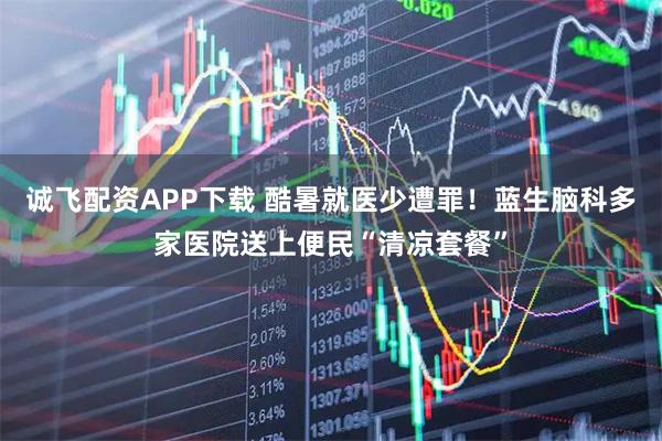 诚飞配资APP下载 酷暑就医少遭罪！蓝生脑科多家医院送上便民“清凉套餐”